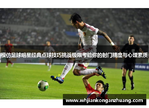 模仿足球明星经典点球技巧挑战极限考验你的射门精度与心理素质